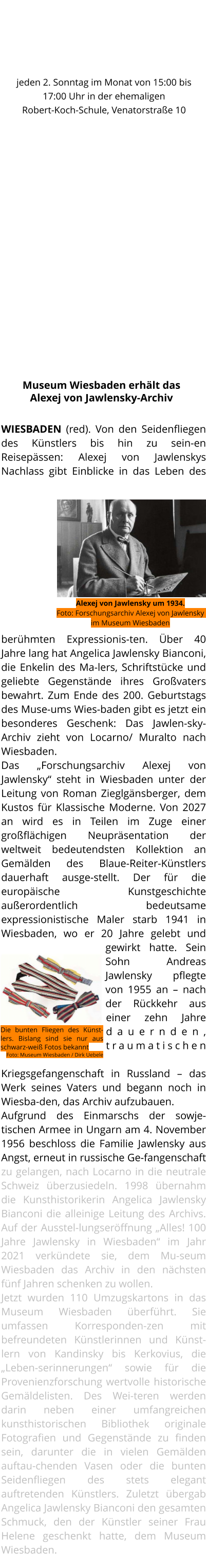 WIESBADEN (red). Von den Seidenfliegen des Künstlers bis hin zu sein-en Reisepässen: Alexej von Jawlenskys Nachlass gibt Einblicke in das Leben des berühmten Expressionis-ten. Über 40 Jahre lang hat Angelica Jawlensky Bianconi, die Enkelin des Ma-lers, Schriftstücke und geliebte Gegenstände ihres Großvaters bewahrt. Zum Ende des 200. Geburtstags des Muse-ums Wies-baden gibt es jetzt ein besonderes Geschenk: Das Jawlen-sky-Archiv zieht von Locarno/ Muralto nach Wiesbaden.  Das „Forschungsarchiv Alexej von Jawlensky“ steht in Wiesbaden unter der Leitung von Roman Zieglgänsberger, dem Kustos für Klassische Moderne. Von 2027 an wird es in Teilen im Zuge einer großflächigen Neupräsentation der weltweit bedeutendsten Kollektion an Gemälden des Blaue-Reiter-Künstlers dauerhaft ausge-stellt. Der für die europäische Kunstgeschichte außerordentlich bedeutsame expressionistische Maler starb 1941 in Wiesbaden, wo er 20 Jahre gelebt und gewirkt hatte. Sein Sohn Andreas Jawlensky pflegte von 1955 an – nach der Rückkehr aus einer zehn Jahre dauernden, traumatischen Kriegsgefangenschaft in Russland – das Werk seines Vaters und begann noch in Wiesba-den, das Archiv aufzubauen.  Aufgrund des Einmarschs der sowje-tischen Armee in Ungarn am 4. November 1956 beschloss die Familie Jawlensky aus Angst, erneut in russische Ge-fangenschaft zu gelangen, nach Locarno in die neutrale Schweiz überzusiedeln. 1998 übernahm die Kunsthistorikerin Angelica Jawlensky Bianconi die alleinige Leitung des Archivs. Auf der Ausstel-lungseröffnung „Alles! 100 Jahre Jawlensky in Wiesbaden“ im Jahr 2021 verkündete sie, dem Mu-seum Wiesbaden das Archiv in den nächsten fünf Jahren schenken zu wollen.  Jetzt wurden 110 Umzugskartons in das Museum Wiesbaden überführt. Sie umfassen Korresponden-zen mit befreundeten Künstlerinnen und Künst-lern von Kandinsky bis Kerkovius, die „Leben-serinnerungen“ sowie für die Provenienzforschung wertvolle historische Gemäldelisten. Des Wei-teren werden darin neben einer umfangreichen kunsthistorischen Bibliothek originale Fotografien und Gegenstände zu finden sein, darunter die in vielen Gemälden auftau-chenden Vasen oder die bunten Seidenfliegen des stets elegant auftretenden Künstlers. Zuletzt übergab Angelica Jawlensky Bianconi den gesamten Schmuck, den der Künstler seiner Frau Helene geschenkt hatte, dem Museum Wiesbaden.    Museum Wiesbaden erhält das Alexej von Jawlensky-Archiv Aus dem Tessin nachWiesbaden Die bunten Fliegen des Künst-lers. Bislang sind sie nur aus schwarz-weiß Fotos bekannt Foto: Museum Wiesbaden / Dirk Uebele Alexej von Jawlensky um 1934.Foto: Forschungsarchiv Alexej von Jawlensky im Museum Wiesbaden HEIMATMUSEUM BIERSTADT WIEDER OFFEN jeden 2. Sonntag im Monat von 15:00 bis 17:00 Uhr in der ehemaligen Robert-Koch-Schule, Venatorstraße 10